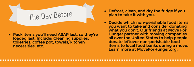 Pack items you’ll need asap last, so they’re loaded last. Include: Cleaning supplies. Toiletries. Coffee pot. Towels. Kitchen necessities. Defrost, clean, and dry the fridge if you plan to take it with you. Decide which non-perishable food items you want to take and consider donating what you don’t. Our friends at Move For Hunger partner with moving companies all over the United States to help people donate leftover non-perishable food items to local food banks during a move. Learn more about Move For Hunger here. Pack items you’ll need asap last, so they’re loaded last. Include: Cleaning supplies. Toiletries. Coffee pot. Towels. Kitchen necessities. Defrost, clean, and dry the fridge if you plan to take it with you. Decide which non-perishable food items you want to take and consider donating what you don’t. Our friends at Move For Hunger partner with moving companies all over the United States to help people donate leftover non-perishable food items to local food banks during a move. Learn more about Move For Hunger here.