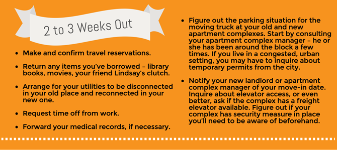 Make and confirm travel reservations. Return any items you’ve borrowed – library books, movies, your friend Lindsay’s clutch. Arrange for your utilities to be disconnected in your old place and reconnected in your new one. Figure out the parking situation for the moving truck at your old and new apartment complexes. Start by consulting your apartment complex manager – he or she has been around the block a few times. If you live in a congested, urban setting, you may have to inquire about temporary permits from the city. Notify your new landlord or apartment complex manager of your move-in date. Inquire about elevator access, or even better, ask if the complex has a freight elevator available. Figure out if your complex has security measure in place you’ll need to be aware of beforehand. Request time off from work. Forward your medical records, if necessary. Make and confirm travel reservations. Return any items you’ve borrowed – library books, movies, your friend Lindsay’s clutch. Arrange for your utilities to be disconnected in your old place and reconnected in your new one. Figure out the parking situation for the moving truck at your old and new apartment complexes. Start by consulting your apartment complex manager – he or she has been around the block a few times. If you live in a congested, urban setting, you may have to inquire about temporary permits from the city. Notify your new landlord or apartment complex manager of your move-in date. Inquire about elevator access, or even better, ask if the complex has a freight elevator available. Figure out if your complex has security measure in place you’ll need to be aware of beforehand. Request time off from work. Forward your medical records, if necessary.