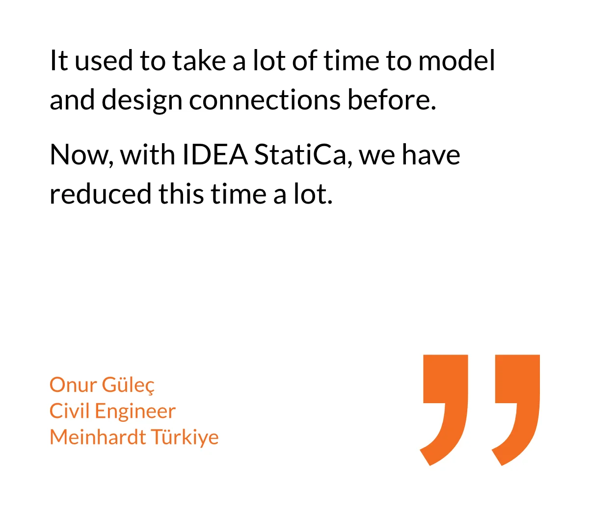 It used to take a lot of time to model and design connections before. Now, with IDEA StatiCa, we have reduced this time a lot.