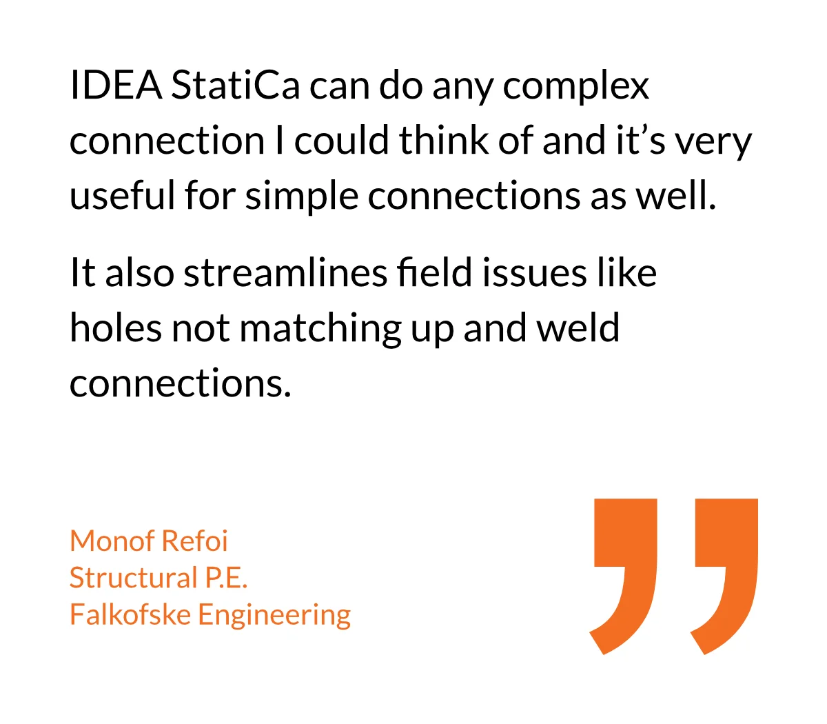 IDEA StatiCa can do any complex connection I could think of and it’s very useful for simple connections as well. It also streamlines field issues like holes not matching up and weld connections.