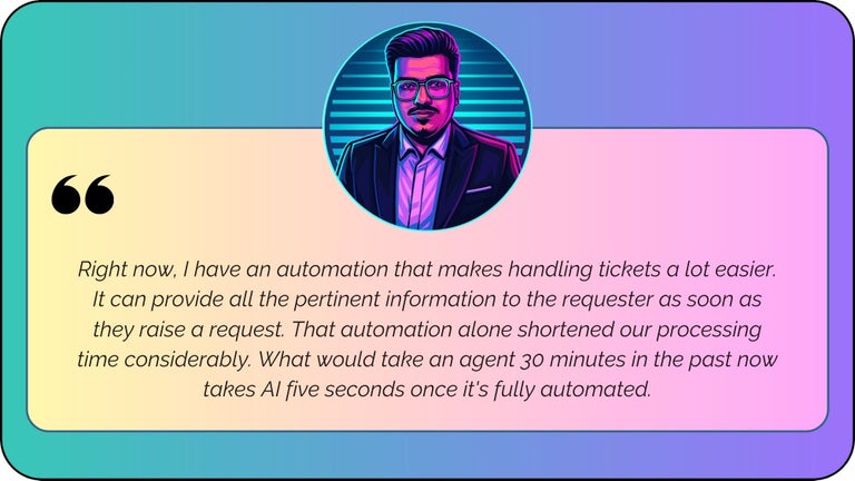 “Right now, I have an automation that makes handling tickets a lot easier. It can provide all the pertinent information to the requester as soon as they raise a request. That automation alone shortened our processing time considerably. What would take an agent 30 minutes in the past now takes AI five seconds once it's fully automated.”