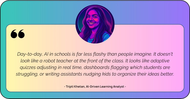 “Day-to-day, AI in schools is far less flashy than people imagine. It doesn’t look like a robot teacher at the front of the class. It looks like adaptive quizzes adjusting in real time, dashboards flagging which students are struggling, or writing assistants nudging kids to organize their ideas better.”