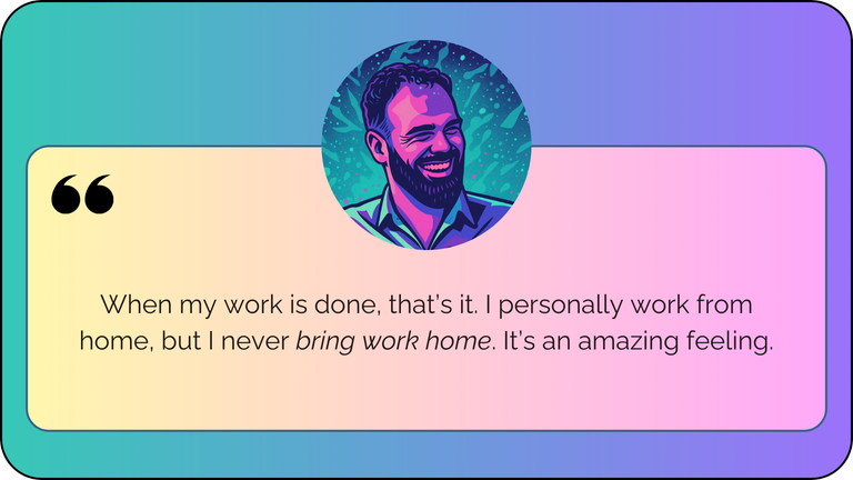 “When my work is done, that’s it. I work from home, but I never bring work home. It’s an amazing feeling.”