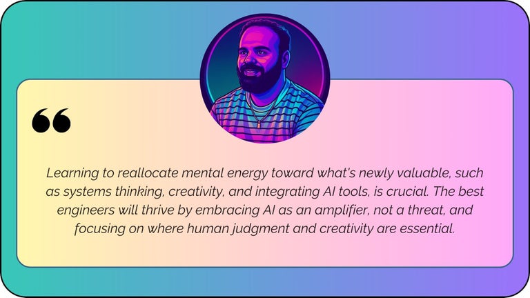 “Learning to reallocate mental energy toward what's newly valuable, such as systems thinking, creativity, and integrating AI tools, is crucial. The best engineers will thrive by embracing AI as an amplifier, not a threat, and focusing on where human judgment and creativity are essential.