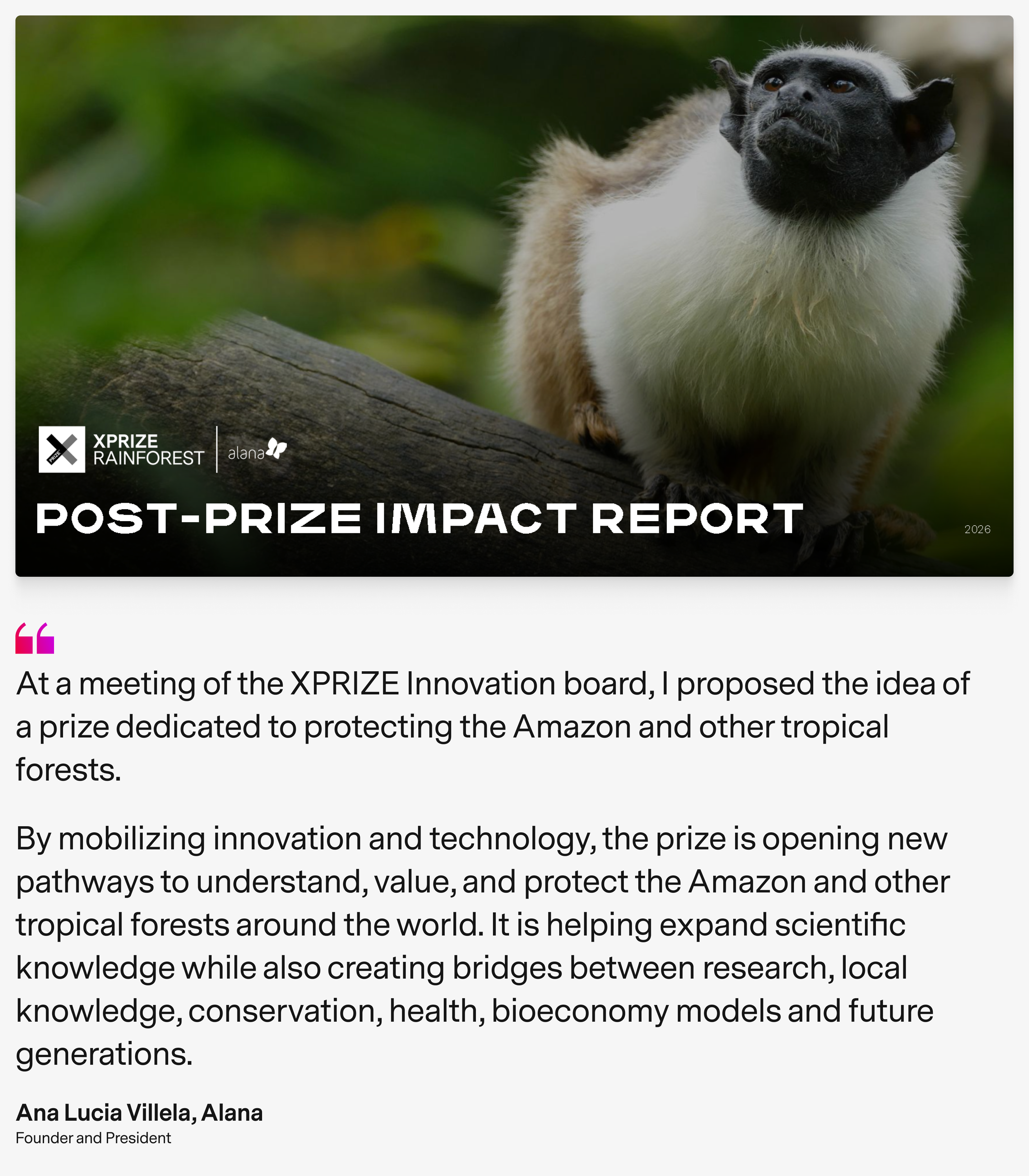 Title page of Impact Report with the quote  At a meeting of the XPRIZE Innovation board, I proposed the idea of a prize dedicated to protecting the Amazon and other tropical forests By mobilizing innovation and technology, the prize is opening new pathways to understand, value, and protect the Amazon and other tropical forests around the world. It is helping expand scientific knowledge while also creating bridges between research, local knowledge, conservation, health, bioeconomy models and future generations. by Ana Lucia Villela, Alana Founder and President