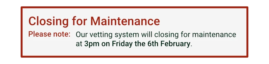 Closing for Maintenance: Please note - Our vetting system will closing for maintenance at 3pm on Friday the 6th February.
