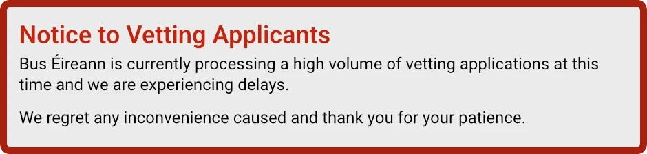 Notice to Vetting Applicants: Bus Éireann is currently processing a high volume of vetting applications at this time and we are experiencing delays. We regret any inconvenience caused and thank you for your patience.
