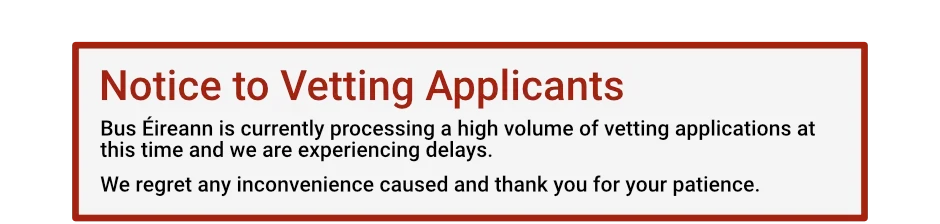 Notice to Vetting Applicants: Bus Éireann is currently processing a high volume of vetting applications at this time and we are experiencing delays. We regret any inconvenience caused and thank you for your patience.