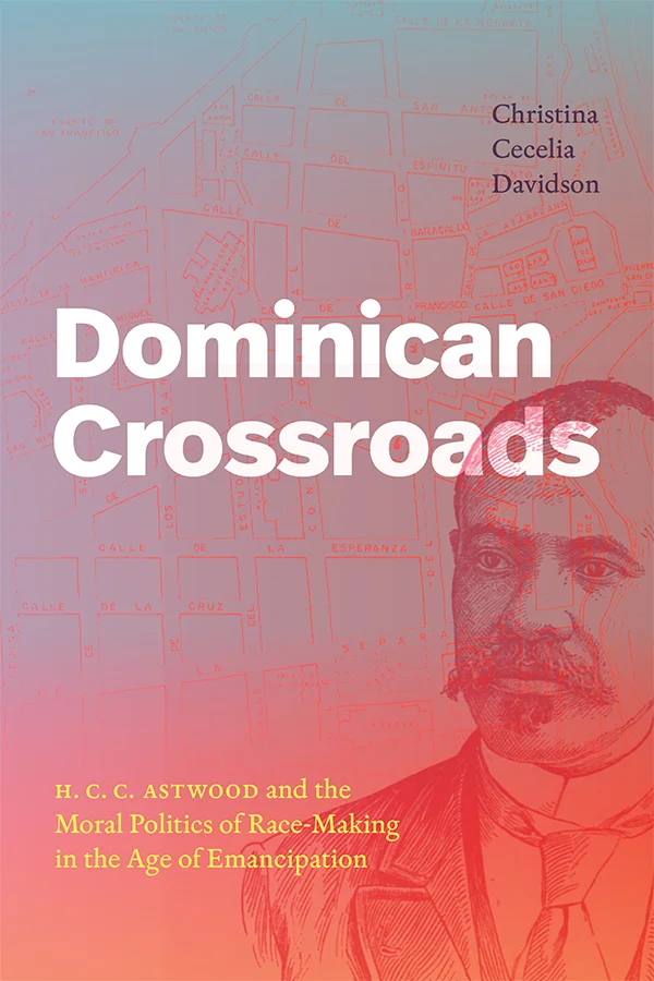 Cover of Dominican Crossroads: H.C.C. Astwood and the Moral Politics of Race-Making in the Age of Emancipation by Christina Cecelia Davidson. Cover features a sketch of a map with street names written along the roads. Behind the map is a sketch of H.C.C. Astwood wearing a suit and tie against a light blue background.