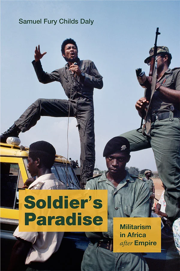 Cover of Soldier's Paradise: Militarism in Africa after Empire by Samuel Fury Childs Daly. Cover features a photograph of four uniformed African soldiers. Two of the soldiers are standing on the hood of a car. One speaks into a microphone; the other holds a rifle. Below them, one man looks straight at the camera, a fierce expression on his face.