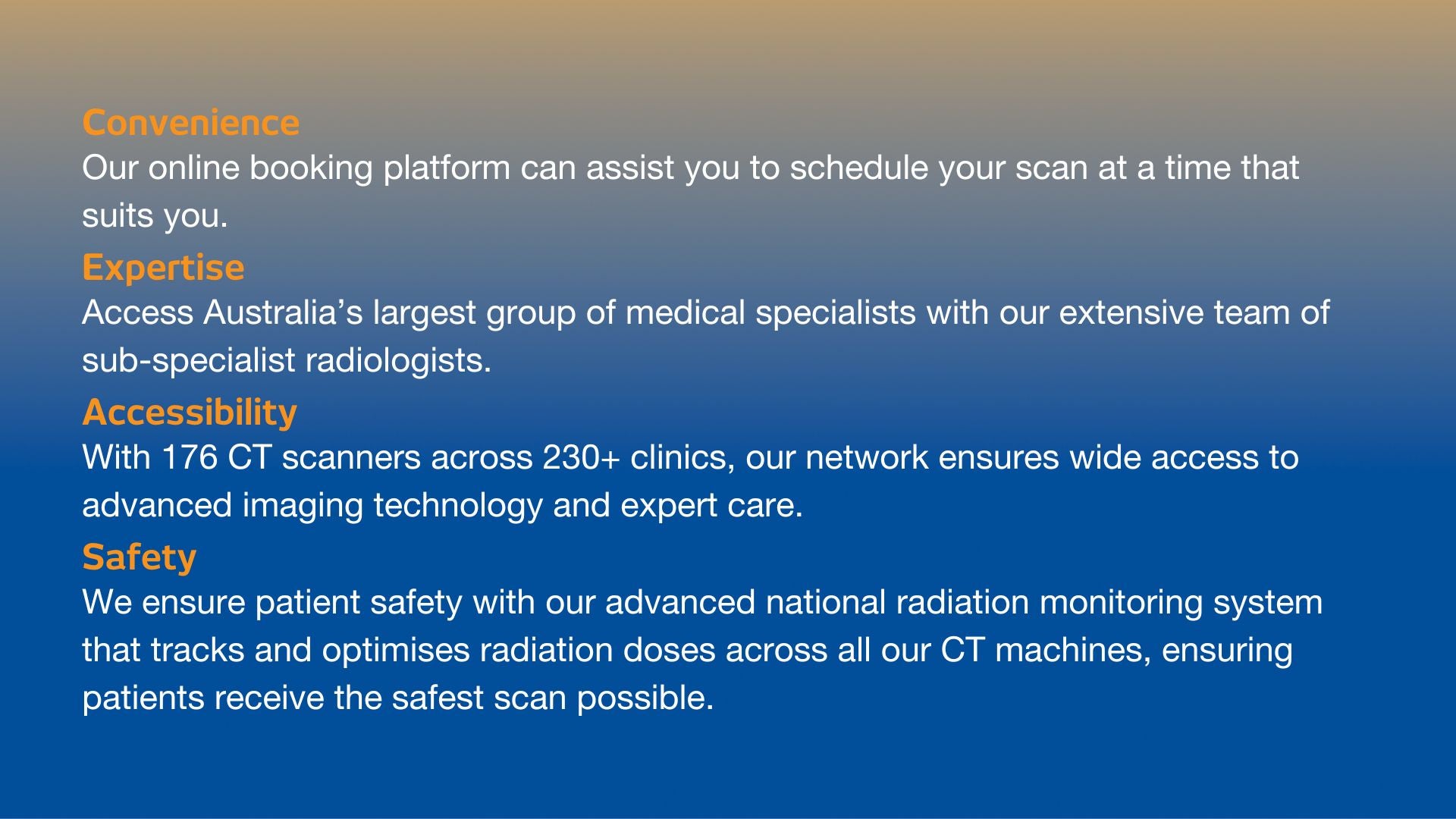 Get your CT scan at I-MED Radiology. Our online booking platform provides convenient scheduling, supported by Australia's largest team of sub-specialist radiologists, with access to 176 CT scanners across 230+ clinics and a national system that ensures safe, optimised radiation doses for every patient.