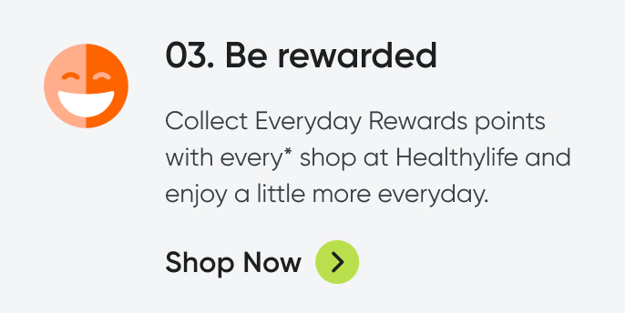 03. Be rewarded. Collect Everyday Rewards points with every* shop at Healthylife and enjoy a little more everyday. Shop now. 