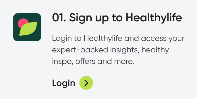 01. Sign up to healthylife. Bring your healthy to life with free access to expert-backed insights, healthy inspo, offers and more. Login