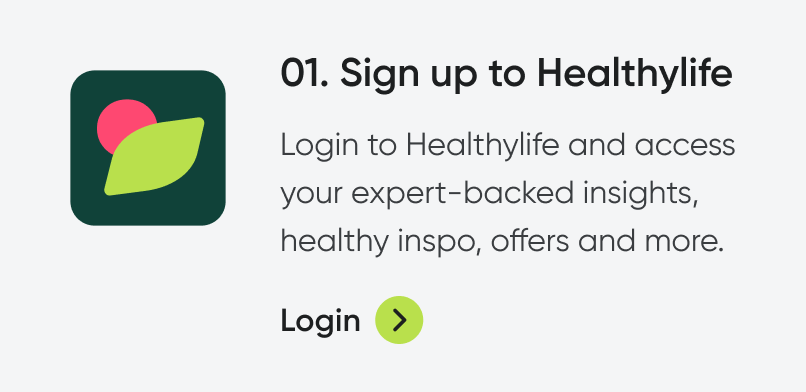 01. Sign up to healthylife. Bring your healthy to life with free access to expert-backed insights, healthy inspo, offers and more. Login