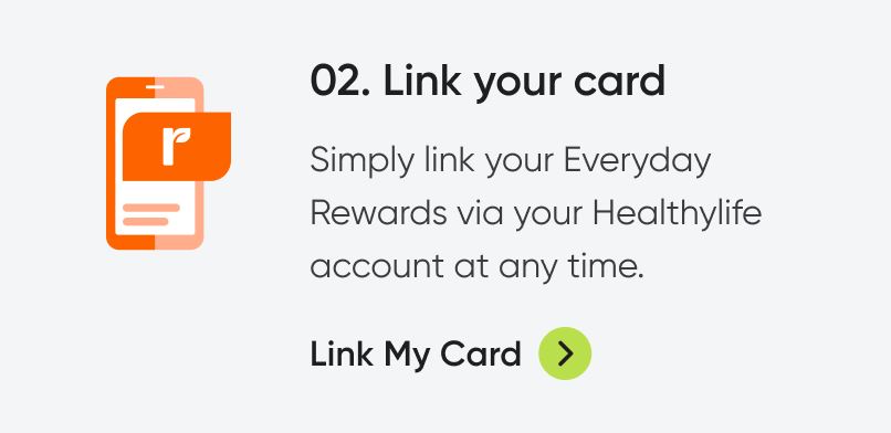 02. Link your card. Simply link your Everyday Rewards via your Healthylife account at any time. Link my Card. 