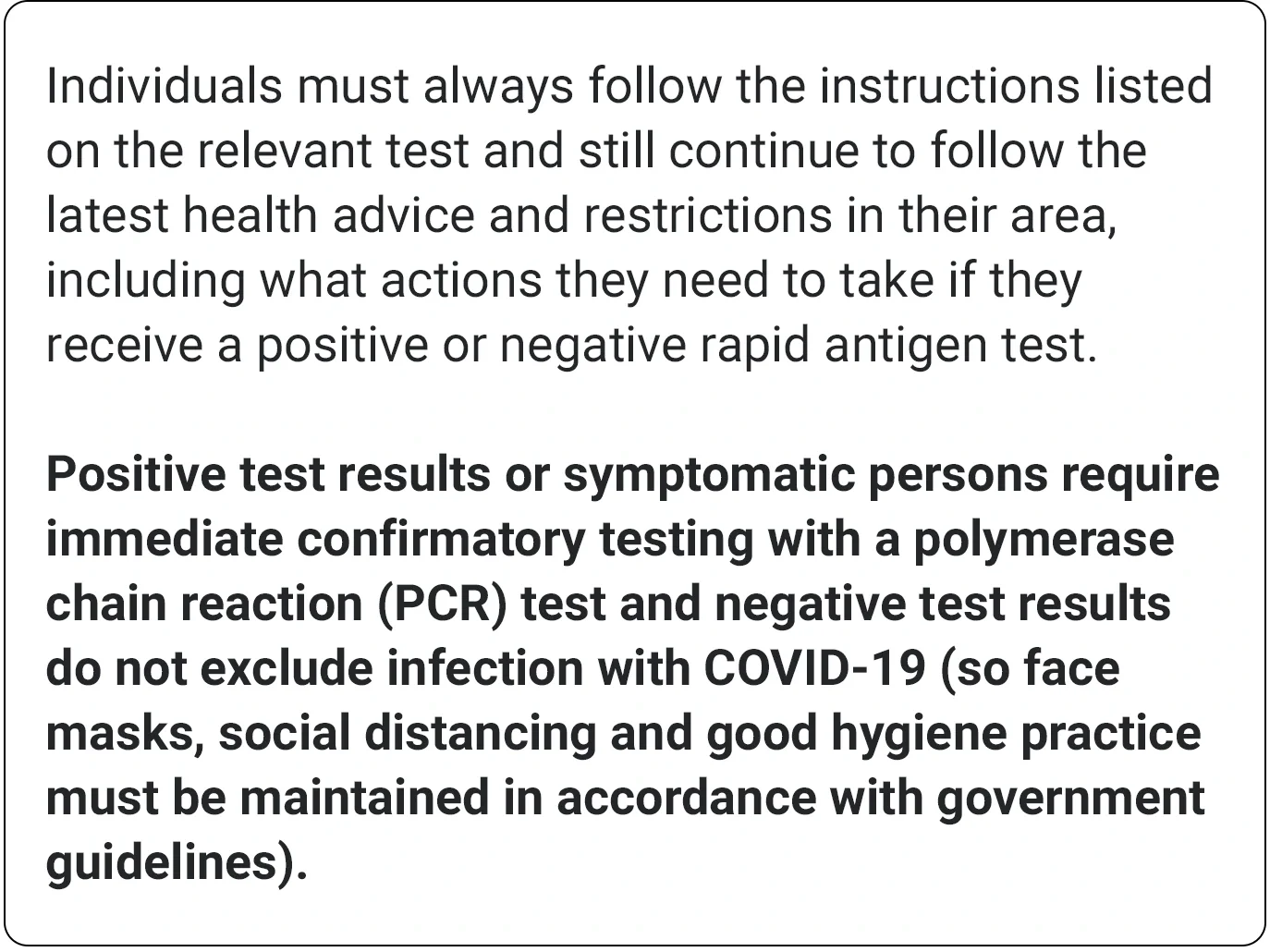 Individuals must always follow the instructions listed on the relevant test and still continue to follow the latest health advice and restrictions in their area, including what actions they need to take if they receive a positive or negative rapid antigen test. Positive test results or symptomatic persons require immediate confirmatory testing with a polymerase chain reaction (PCR) test and negative test results do not exclude infection with COVID-19 (so face masks, social distancing and good hygiene practice must be maintained in accordance with government guidelines).