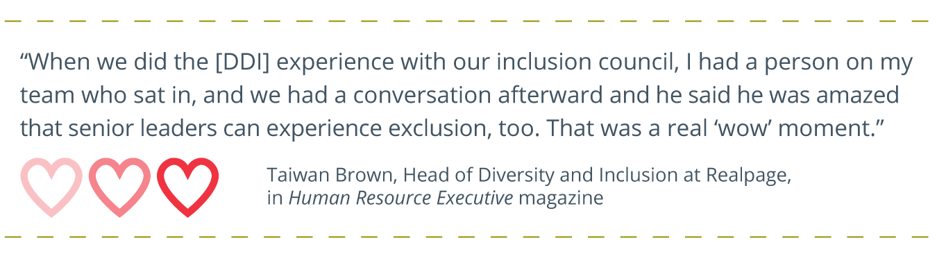 client quote written out, with heart icons underneath it: “When we did the [DDI] experience with our inclusion council, I had a person on my team who sat in, and we had a conversation afterward and he said he was amazed that senior leaders can experience exclusion, too. That was a real ‘wow’ moment.” credit of Taiwan Brown, Head of Diversity and Inclusion at Realpage, in Human Resource Executive magazine