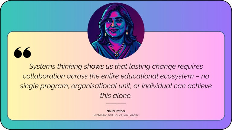 Systems thinking shows us that lasting change requires collaboration across the entire educational ecosystem – no single program, organisational unit, or individual can achieve this alone.