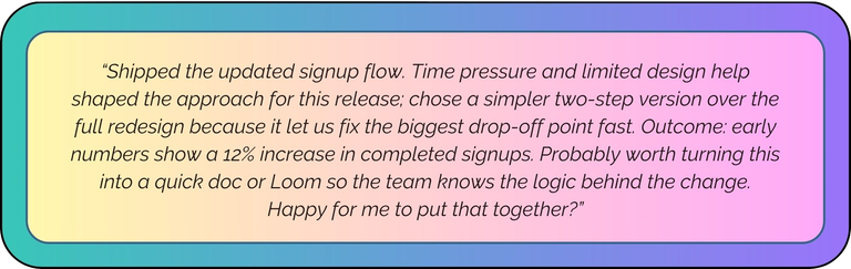 “Shipped the updated signup flow. Time pressure and limited design help shaped the approach for this release; chose a simpler two-step version over the full redesign because it let us fix the biggest drop-off point fast. Outcome: early numbers show a 12% increase in completed signups. Probably worth turning this into a quick doc or Loom so the team knows the logic behind the change. Happy for me to put that together?”