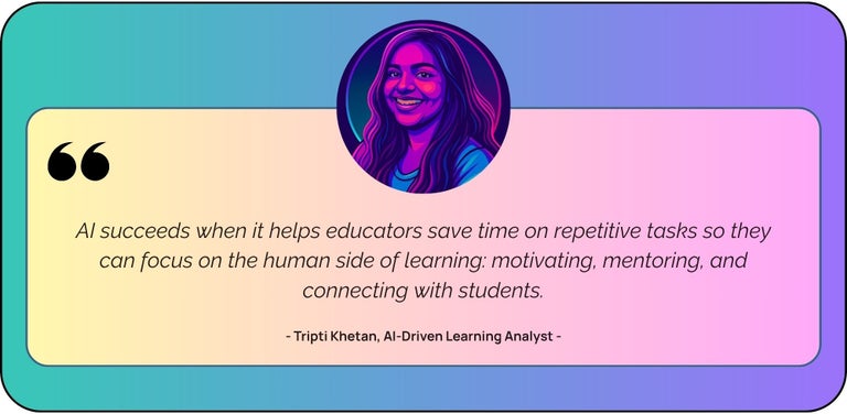 “AI succeeds when it helps educators save time on repetitive tasks so they can focus on the human side of learning - motivating, mentoring, and connecting with students.”