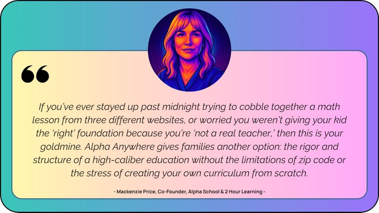 “If you’ve ever stayed up past midnight trying to cobble together a math lesson from three different websites, or worried you weren’t giving your kid the ‘right’ foundation because you’re ‘not a real teacher,’ then this is your goldmine. Alpha Anywhere gives families another option: the rigor and structure of a high-caliber education without the limitations of zip code or the stress of creating your own homeschool curriculum from scratch.”   — Mackenzie Price, Co-Founder, Alpha School & 2 Hour Learning