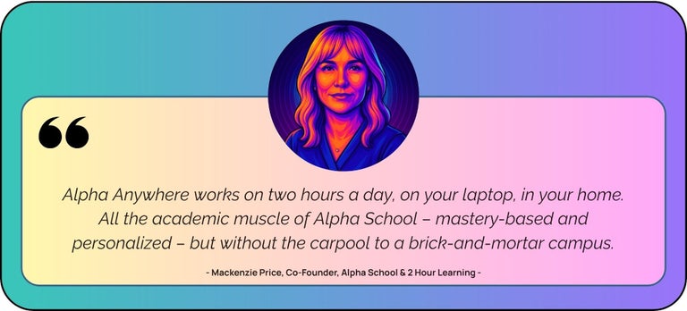 “Alpha Anywhere works on two hours a day, on your laptop, in your home. All the academic muscle of Alpha School – mastery-based and personalized – but without the carpool to a brick-and-mortar campus.”   — Mackenzie Price, Co-Founder, Alpha School & 2 Hour Learning