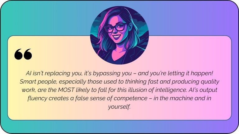 “AI will bypass you if you let it happen! Smart people, especially those used to thinking fast and producing quality work, are the MOST likely to fall for the illusion of intelligence. AI’s output fluency creates a false sense of competence - in the machine AND in yourself.”