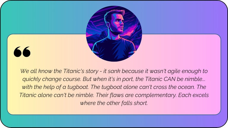 “We all know the Titanic's story - it sank because it wasn't agile enough to quickly change course. But when it's in port, the Titanic CAN be nimble... with the help of a tugboat. The tugboat alone can't cross the ocean. The Titanic alone can't be nimble. Their flaws are complementary. Each excels where the other falls short.”