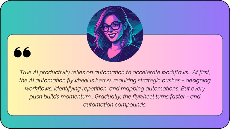 “True AI productivity relies on automation to accelerate workflows… At first, the AI automation flywheel is heavy, requiring strategic pushes - designing workflows, identifying repetition, and mapping automations. But every push builds momentum… Gradually, the flywheel turns faster - and automation compounds.”