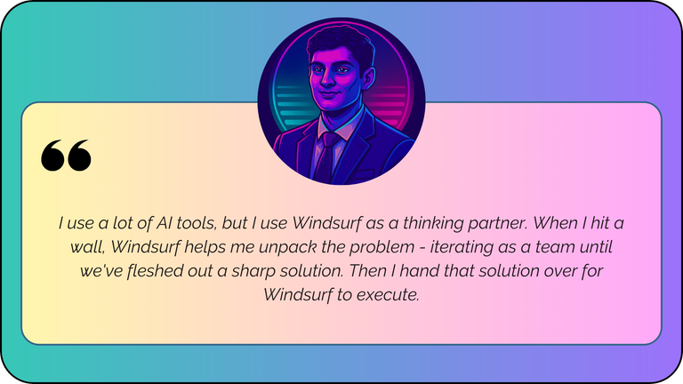 “I use a lot of AI tools, but I use Windsurf as a thinking partner. When I hit a wall, Windsurf helps me unpack the problem - iterating as a team until we've fleshed out a sharp solution. Then I hand that solution over for Windsurf to execute.