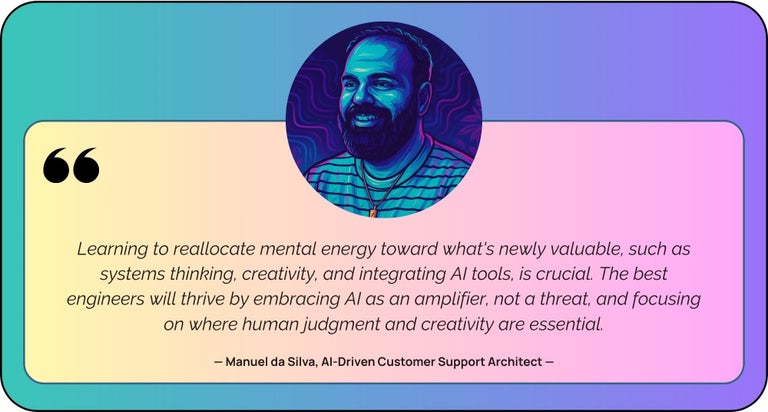 “Learning to reallocate mental energy toward what's newly valuable, such as systems thinking, creativity, and integrating AI tools, is crucial. The best engineers will thrive by embracing AI as an amplifier, not a threat, and focusing on where human judgment and creativity are essential.”