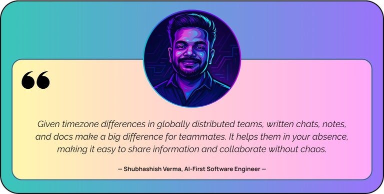 “Given timezone differences in globally distributed teams, written chats, notes, and docs make a big difference for teammates. It helps them in your absence, making it easy to share information and collaborate without chaos.”