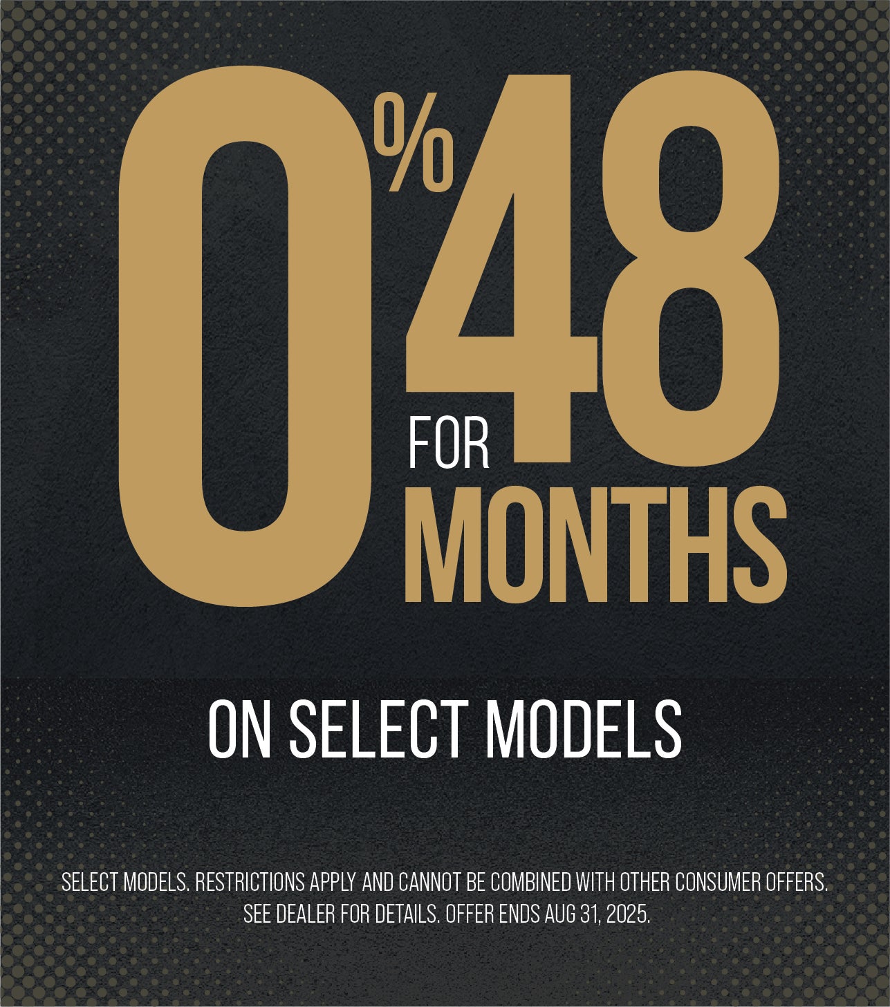 0% for 48 Months on select models. Restrictions apply and cannot be combined with other consumer offers. See dealer for details. Offer ends Aug. 31, 2025.