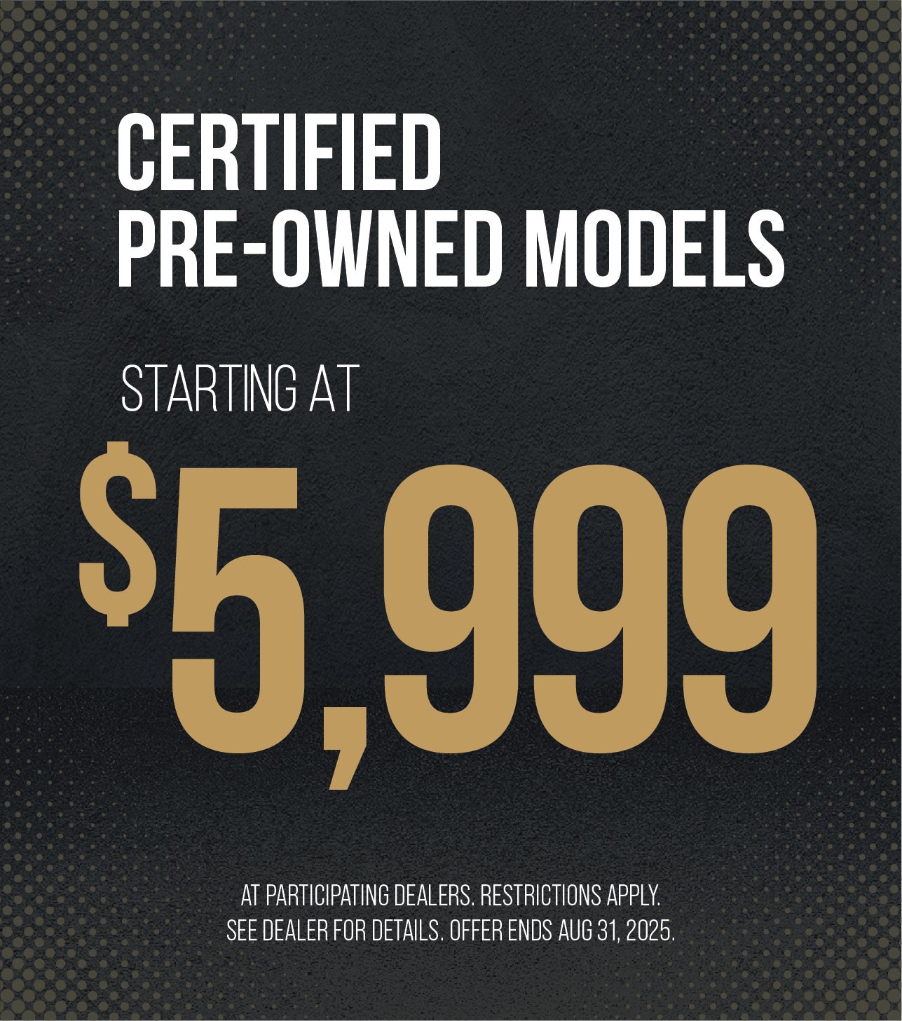 Certified Pre-Owned Models starting at $5,999 at participating dealers. Restrictions apply. See dealer for details. Offer ends Aug. 31, 2025.