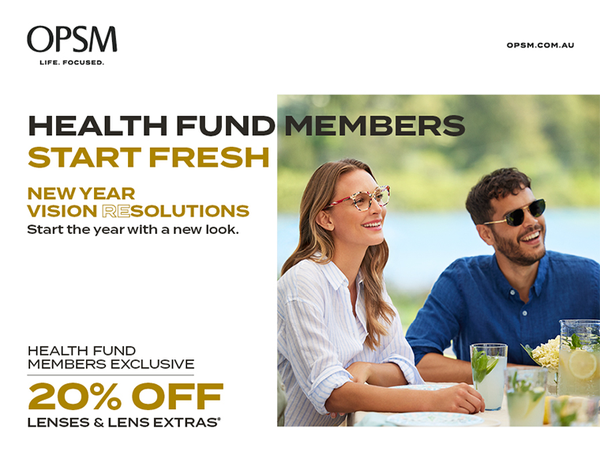 Health fund members, get a fresh start and a new look with an exclusive offer from OPSM. Visit OPSM before February 20th to get 20% off lenses and lens extras when purchased as part of a complete pair. OPSM accepts all health funds. Conditions & exclusions apply. OPSM. Life Focused.